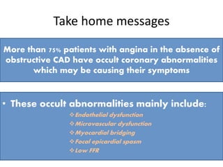 Take home messages
More than 75% patients with angina in the absence of
obstructive CAD have occult coronary abnormalities
which may be causing their symptoms
• These occult abnormalities mainly include:
Endothelial dysfunction
Microvascular dysfunction
Myocardial bridging
Focal epicardial spasm
Low FFR
 