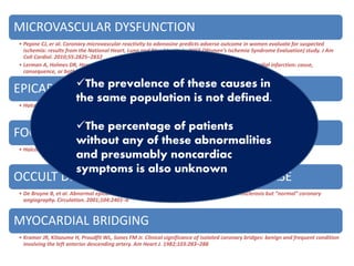 MICROVASCULAR DYSFUNCTION
• Pepine CJ, er al. Coronary microvascular reactivity to adenosine predicts adverse outcome in women evaluate for suspected
ischemia: results from the National Heart, Lung and Blood Institute WISE (Women’s Ischemia Syndrome Evaluation) study. J Am
Coll Cardiol. 2010;55:2825–2832
• Lerman A, Holmes DR, Herrmann J, Gersh BJ. Microcirculatory dysfunction in ST-elevation myocardial infarction: cause,
consequence, or both? Eur Heart J. 2007;28:788–797
EPICARDIAL ENDOTHELIAL DYSFUNCTION
• Halcox JP et al. Prognostic value of coronary vascular endothelial dysfunction. Circulation. 2002;106:653–658
FOCAL EPICARDIAL CORONARY SPASM
• Halcox JP et al. Prognostic value of coronary vascular endothelial dysfunction. Circulation. 2002;106:653–658
OCCULT DIFFUSE EPICARDIAL CORONARY DISEASE
• De Bruyne B, et al. Abnormal epicardial coronary resistance In patients with diffuse atherosclerosis but “normal” coronary
angiography. Circulation. 2001;104:2401–6
MYOCARDIAL BRIDGING
• Kramer JR, Kitazume H, Proudfit WL, Sones FM Jr. Clinical significance of isolated coronary bridges: benign and frequent condition
involving the left anterior descending artery. Am Heart J. 1982;103:283–288
The prevalence of these causes in
the same population is not defined.
The percentage of patients
without any of these abnormalities
and presumably noncardiac
symptoms is also unknown
 
