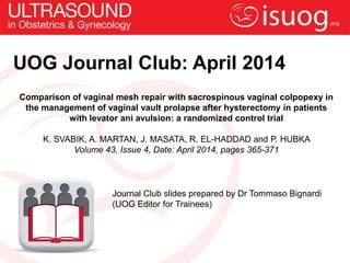 UOG Journal Club: April 2014
Comparison of vaginal mesh repair with sacrospinous vaginal colpopexy in
the management of vaginal vault prolapse after hysterectomy in patients
with levator ani avulsion: a randomized control trial
K. SVABIK, A. MARTAN, J. MASATA, R. EL-HADDAD and P. HUBKA
Volume 43, Issue 4, Date: April 2014, pages 365-371
Journal Club slides prepared by Dr Tommaso Bignardi
(UOG Editor for Trainees)
 