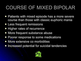 COURSE OF MIXED BIPOLAR Patients with mixed episode has a more severe course than those with classic euphoric mania Less frequent remissions Higher rates of recurrence More frequent substance abuse Poorer response to some medications More extensive co morbidities Increased potential for suicidal tendencies 
