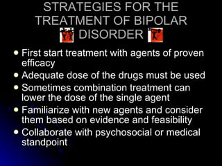 STRATEGIES FOR THE TREATMENT OF BIPOLAR DISORDER First start treatment with agents of proven efficacy Adequate dose of the drugs must be used Sometimes combination treatment can lower the dose of the single agent Familiarize with new agents and consider them based on evidence and feasibility Collaborate with psychosocial or medical standpoint 