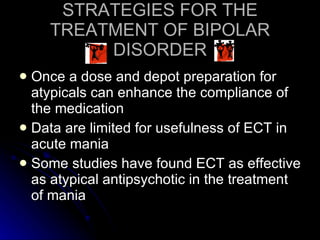 STRATEGIES FOR THE TREATMENT OF BIPOLAR DISORDER Once a dose and depot preparation for atypicals can enhance the compliance of the medication Data are limited for usefulness of ECT in acute mania Some studies have found ECT as effective as atypical antipsychotic in the treatment of mania 