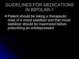 GUIDELINES FOR MEDICATIONS IN BIPOLAR-1 Patient should be taking a therapeutic dose of a mood stabilizer and that mood stabilizer should be maximized before prescribing an antidepressant 