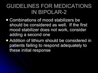 GUIDELINES FOR MEDICATIONS IN BIPOLAR-2 Combinations of mood stabilizers be should be considered as well.  If the first mood stabilizer does not work, consider adding a second one Addition of lithium should be considered in patients failing to respond adequately to these initial response 