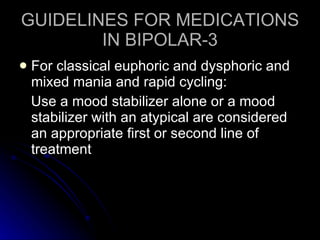 GUIDELINES FOR MEDICATIONS IN BIPOLAR-3 For classical euphoric and dysphoric and mixed mania and rapid cycling: Use a mood stabilizer alone or a mood stabilizer with an atypical are considered an appropriate first or second line of treatment 