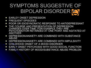 SYMPTOMS SUGGESTIVE OF BIPOLAR DISORDER EARLEY ONSET DEPRESSION FREQUENT EPISODES POOR OR IDIOSYNCRATIC RESPONSE TO ANTIDEPRESSANT THE COURSE AND PRESENTATION OF DEPRESSION CHANGES OVER TIME; FOR EXAMPLE THEY ARE PSYCHOMOTOR RETARDED AT ONE POINT AND AGITATED AT ANOTHER DEPRESSION/ANXIETY ARE COMBINED WITH SUBSTANCE ABUSE DEPRESSION/ANXIETY ARE COMBINED WITH IMPULSIVITY CHILDHOOD ONSET OF A MOOD DISORDER EARLY ONSET PSYCHOSIS WITH GOOD SOCIAL FUNCTION FAMILY HISTORY OF MOOD/SUBSTANCE ABUSE PROBLEM 