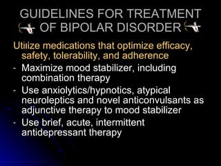 GUIDELINES FOR TREATMENT OF BIPOLAR DISORDER Utilize medications that optimize efficacy, safety, tolerability, and adherence Maximize mood stabilizer, including combination therapy Use anxiolytics/hypnotics, atypical neuroleptics and novel anticonvulsants as adjunctive therapy to mood stabilizer Use brief, acute, intermittent antidepressant therapy 