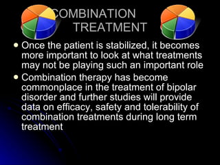 COMBINATION  TREATMENT Once the patient is stabilized, it becomes more important to look at what treatments may not be playing such an important role Combination therapy has become commonplace in the treatment of bipolar disorder and further studies will provide data on efficacy, safety and tolerability of combination treatments during long term treatment 