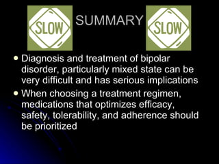 SUMMARY Diagnosis and treatment of bipolar disorder, particularly mixed state can be very difficult and has serious implications When choosing a treatment regimen, medications that optimizes efficacy, safety, tolerability, and adherence should be prioritized 