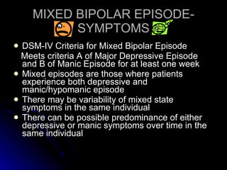 MIXED BIPOLAR EPISODE-SYMPTOMS DSM-IV Criteria for Mixed Bipolar Episode Meets criteria A of Major Depressive Episode and B of Manic Episode for at least one week Mixed episodes are those where patients experience both depressive and manic/hypomanic episode There may be variability of mixed state symptoms in the same individual There can be possible predominance of either depressive or manic symptoms over time in the same individual 