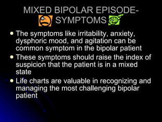 MIXED BIPOLAR EPISODE-SYMPTOMS The symptoms like irritability, anxiety, dysphoric mood, and agitation can be common symptom in the bipolar patient These symptoms should raise the index of suspicion that the patient is in a mixed state Life charts are valuable in recognizing and managing the most challenging bipolar patient 