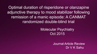 Journal Article Review
Dr V K Sahu
Molecular Psychiatry
Oct 2015
Optimal duration of risperidone or olanzapine
adjunctive therapy to mood stabilizer following
remission of a manic episode: A CANMAT
randomized double-blind trial
 