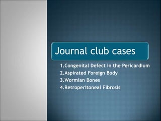 Journal club cases 
1.Congenital Defect in the Pericardium 
2.Aspirated Foreign Body 
3.Wormian Bones 
4.Retroperitoneal Fibrosis 
 