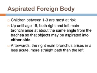 Aspirated Foreign Body 
 Children between 1-3 are most at risk 
 Up until age 15, both right and left main 
bronchi arise at about the same angle from the 
trachea so that objects may be aspirated into 
either side 
 Afterwards, the right main bronchus arises in a 
less acute, more straight path than the left 
 