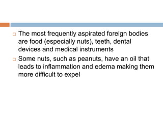  The most frequently aspirated foreign bodies 
are food (especially nuts), teeth, dental 
devices and medical instruments 
 Some nuts, such as peanuts, have an oil that 
leads to inflammation and edema making them 
more difficult to expel 
 