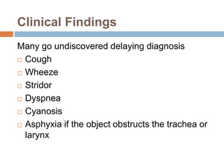 Clinical Findings 
Many go undiscovered delaying diagnosis 
 Cough 
 Wheeze 
 Stridor 
 Dyspnea 
 Cyanosis 
 Asphyxia if the object obstructs the trachea or 
larynx 
 