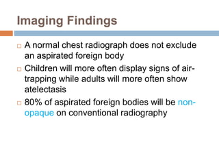 Imaging Findings 
 A normal chest radiograph does not exclude 
an aspirated foreign body 
 Children will more often display signs of air-trapping 
while adults will more often show 
atelectasis 
 80% of aspirated foreign bodies will be non-opaque 
on conventional radiography 
 