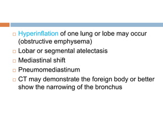  Hyperinflation of one lung or lobe may occur 
(obstructive emphysema) 
 Lobar or segmental atelectasis 
 Mediastinal shift 
 Pneumomediastinum 
 CT may demonstrate the foreign body or better 
show the narrowing of the bronchus 
 