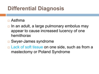 Differential Diagnosis 
 Asthma 
 In an adult, a large pulmonary embolus may 
appear to cause increased lucency of one 
hemithorax 
 Swyer-James syndrome 
 Lack of soft tissue on one side, such as from a 
mastectomy or Poland Syndrome 
 