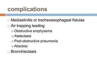 complications 
 Mediastinitis or tracheoesophageal fistulas 
 Air trapping leading 
 Obstructive emphysema 
 Atelectasis 
 Post-obstructive pneumonia 
 Abscess 
 Bronchiectasis 
 