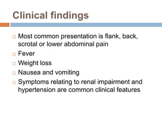 Clinical findings 
 Most common presentation is flank, back, 
scrotal or lower abdominal pain 
 Fever 
 Weight loss 
 Nausea and vomiting 
 Symptoms relating to renal impairment and 
hypertension are common clinical features 
 