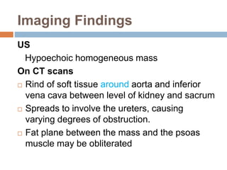 Imaging Findings 
US 
Hypoechoic homogeneous mass 
On CT scans 
 Rind of soft tissue around aorta and inferior 
vena cava between level of kidney and sacrum 
 Spreads to involve the ureters, causing 
varying degrees of obstruction. 
 Fat plane between the mass and the psoas 
muscle may be obliterated 
 