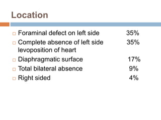 Location 
 Foraminal defect on left side 35% 
 Complete absence of left side 35% 
levoposition of heart 
 Diaphragmatic surface 17% 
 Total bilateral absence 9% 
 Right sided 4% 
 