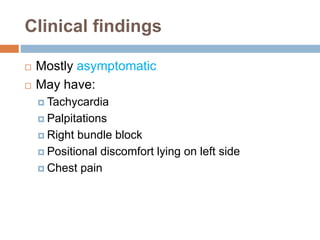 Clinical findings 
 Mostly asymptomatic 
 May have: 
 Tachycardia 
 Palpitations 
 Right bundle block 
 Positional discomfort lying on left side 
 Chest pain 
 