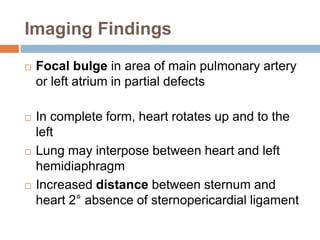 Imaging Findings 
 Focal bulge in area of main pulmonary artery 
or left atrium in partial defects 
 In complete form, heart rotates up and to the 
left 
 Lung may interpose between heart and left 
hemidiaphragm 
 Increased distance between sternum and 
heart 2° absence of sternopericardial ligament 
 