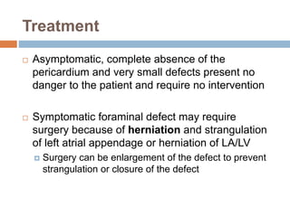 Treatment 
 Asymptomatic, complete absence of the 
pericardium and very small defects present no 
danger to the patient and require no intervention 
 Symptomatic foraminal defect may require 
surgery because of herniation and strangulation 
of left atrial appendage or herniation of LA/LV 
 Surgery can be enlargement of the defect to prevent 
strangulation or closure of the defect 
 