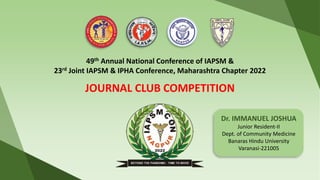 49th Annual National Conference of IAPSM &
23rd Joint IAPSM & IPHA Conference, Maharashtra Chapter 2022
JOURNAL CLUB COMPETITION
Dr. IMMANUEL JOSHUA
Junior Resident-II
Dept. of Community Medicine
Banaras Hindu University
Varanasi-221005
 