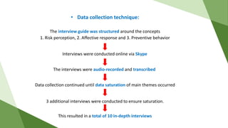• Data collection technique:
Interviews were conducted online via Skype
The interview guide was structured around the concepts
1. Risk perception, 2. Affective response and 3. Preventive behavior
The interviews were audio-recorded and transcribed
Data collection continued until data saturation of main themes occurred
3 additional interviews were conducted to ensure saturation.
This resulted in a total of 10 in-depth interviews
 