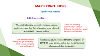 MAJOR CONCLUSIONS
Qualitative results
‘I am relatively healthy.
Seeing my age and history I
think I would only get a
cold and be cured’
1. Risk perception:
‘I think the chance of
contamination without
following the guidelines would
be ninety-eight percent’
When not taking any preventive measures, young
adults perceived that their chances of being infected
with COVID-19 would be high
Most young adults perceived that the symptoms of
COVID-19 could be serious, but that the seriousness
also depended on the person.
 