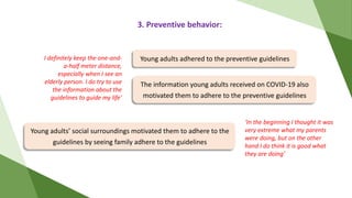 3. Preventive behavior:
The information young adults received on COVID-19 also
motivated them to adhere to the preventive guidelines
Young adults’ social surroundings motivated them to adhere to the
guidelines by seeing family adhere to the guidelines
Young adults adhered to the preventive guidelines
I definitely keep the one-and-
a-half meter distance,
especially when I see an
elderly person. I do try to use
the information about the
guidelines to guide my life’
‘In the beginning I thought it was
very extreme what my parents
were doing, but on the other
hand I do think it is good what
they are doing’
 