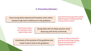 3. Preventive behavior:
Uncertainty of the duration of the guidelines also
made it hard to stick to the guidelines
Young adults did not always practice social
distancing with family and friends
Some young adults experienced frustration when others
showed a high level of adherence to the guidelines
‘As soon as they say they don’t
know how much longer, people
become more ignorant or
impatient to the rules’
‘I’ll be honest, when I
see my friends I don’t
keep to those rules’
I just want to do my groceries calmly
without being reminded constantly
“corona corona corona”’
 