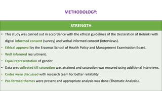 STRENGTH
• This study was carried out in accordance with the ethical guidelines of the Declaration of Helsinki with
digital informed consent (survey) and verbal informed consent (interviews).
• Ethical approval by the Erasmus School of Health Policy and Management Examination Board.
• Well informed recruitment.
• Equal representation of gender.
• Data was collected till saturation was attained and saturation was ensured using additional interviews.
• Codes were discussed with research team for better reliability.
• Pre-formed themes were present and appropriate analysis was done (Thematic Analysis).
METHODOLOGY:
 