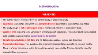 WEAKNESS
• The author has not mentioned if it’s a parallel study or sequential study.
• Qualitative strand (Apr-May 2020) was completed before Quantitative strand (May-Aug 2020).
• The study design is not of convergent type as mentioned, rather it is explanatory type.
• Waste of time exploring same variables in similar group of population. The author could have adopted
data-validation variant (within stage mixed model design).
• Sample size calculation is not done and no data on adequacy of sample size discussed.
• No sampling technique. This questions the geographic representation and affects external validity.
• There is a ‘why’ component in the item under perceived vulnerability. This questions the need for
separate QUAL component.
METHODOLOGY:
 