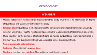 WEAKNESS
• Morse’s notation not mentioned for this mixed method study. Thus there is no information on degree
of Qualitative and Quantitative strands in the study.
• Selection bias in Qualitative methodology since the participants are selected from single university
(Erasmus University). Thus the results aren’t generalizable to young adults of Netherlands as a whole.
• There could not be the existence of relationships to be studied by Qualitative strand as mentioned in
the study since the Quantitative strand was completed before Qualitative strand.
• Non-response rate not mentioned.
• Pretesting of questionnaire was not done.
• Piloting of the study was not done. No mention of modifications as well.
METHODOLOGY:
 