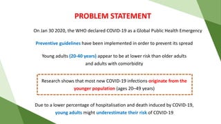 PROBLEM STATEMENT
On Jan 30 2020, the WHO declared COVID-19 as a Global Public Health Emergency
Due to a lower percentage of hospitalisation and death induced by COVID-19,
young adults might underestimate their risk of COVID-19
Preventive guidelines have been implemented in order to prevent its spread
Young adults (20-40 years) appear to be at lower risk than older adults
and adults with comorbidity
Research shows that most new COVID-19 infections originate from the
younger population (ages 20–49 years)
 