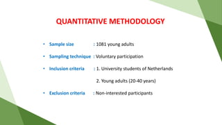 QUANTITATIVE METHODOLOGY
• Sample size : 1081 young adults
• Sampling technique : Voluntary participation
• Inclusion criteria : 1. University students of Netherlands
2. Young adults (20-40 years)
• Exclusion criteria : Non-interested participants
 