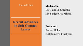 Recent Advances
in Soft Contact
Lenses
Moderators
Dr. Gauri Sr. Shrestha
Mr. Sanjeeb Kr. Mishra
Presenter
Anisha Heka
B.Optometry, Final year
Journal Club
 