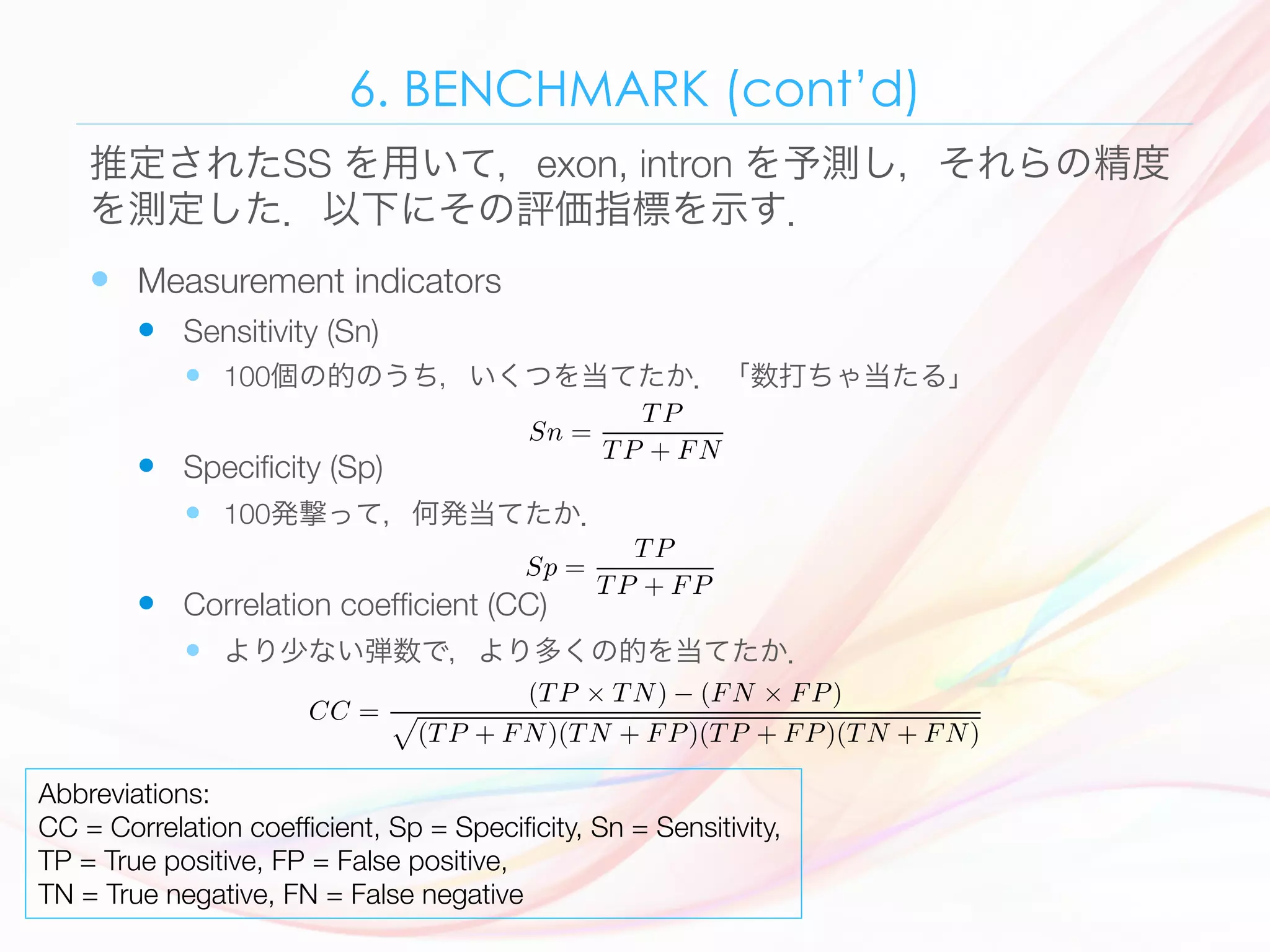 6. BENCHMARK (cont’d)
—  Measurement indicators 
—  Sensitivity (Sn) 
—  100個の的のうち，いくつを当てたか．「数打ちゃ当たる」
—  Speciﬁcity (Sp) 
—  100発撃って，何発当てたか．
—  Correlation coefﬁcient (CC) 
—  より少ない弾数で，より多くの的を当てたか．
推定されたSS を用いて，exon, intron を予測し，それらの精度
を測定した．以下にその評価指標を示す．
Abbreviations:
CC = Correlation coefﬁcient, Sp = Speciﬁcity, Sn = Sensitivity, 
TP = True positive, FP = False positive, 
TN = True negative, FN = False negative
110 Ø. Johansen et al.
There are four diﬀerent outcomes of this comparison, true positive (T P), false
negative (FN), false positive (FP) and true negative (T N). The comparison of
actual and predicted location is done at nucleotide level.
The count of each comparison outcome are used to compute standard mea-
surement indicators to benchmark the performance of the predictor. The sensi-
tivity, speciﬁcity and correlation coeﬃcient has been the de facto standard way
of measuring the performance of prediction tools. These prediction measurement
values are deﬁned by Burset and Guig´o [2] and by Snyder and Stormo [7].
The sensitivity (Sn) is deﬁned as the ratio of correctly predicted exon nu-
cleotides to all actual exon nucleotides as given in Eq. 3.
Sn =
T P
T P + FN
(3)
The higher the ratio, the better prediction. As we can see, this ratio is between
0.0 and 1.0, where 1.0 is the best possible.
The speciﬁcity (Sp) is deﬁned as the ratio of correctly predicted exon nu-
cleotides to all predicted exon nucleotides as given in Eq. 4.
Sp =
T P
T P + FP
(4)
The higher the ratio, the better prediction. As we can see, this ratio is between
0.0 and 1.0, where 1.0 is the best possible.
The correlation coeﬃcient (CC) combines all the four possible outcomes into
one value. The correlation coeﬃcient is deﬁned as given in Eq. 5.
CC =
(T P × T N) − (FN × FP)
(5)
actual and predicted location is done at nucleotide level.
The count of each comparison outcome are used to compute standard mea-
surement indicators to benchmark the performance of the predictor. The sensi-
tivity, speciﬁcity and correlation coeﬃcient has been the de facto standard way
of measuring the performance of prediction tools. These prediction measurement
values are deﬁned by Burset and Guig´o [2] and by Snyder and Stormo [7].
The sensitivity (Sn) is deﬁned as the ratio of correctly predicted exon nu-
cleotides to all actual exon nucleotides as given in Eq. 3.
Sn =
T P
T P + FN
(3)
The higher the ratio, the better prediction. As we can see, this ratio is between
0.0 and 1.0, where 1.0 is the best possible.
The speciﬁcity (Sp) is deﬁned as the ratio of correctly predicted exon nu-
cleotides to all predicted exon nucleotides as given in Eq. 4.
Sp =
T P
T P + FP
(4)
The higher the ratio, the better prediction. As we can see, this ratio is between
0.0 and 1.0, where 1.0 is the best possible.
The correlation coeﬃcient (CC) combines all the four possible outcomes into
one value. The correlation coeﬃcient is deﬁned as given in Eq. 5.
CC =
(T P × T N) − (FN × FP)
(T P + FN)(T N + FP)(T P + FP)(T N + FN)
(5)
6.3 The Overall Training Algorithm
tivity, speciﬁcity and correlation coeﬃcient has been the de facto standard way
of measuring the performance of prediction tools. These prediction measurement
values are deﬁned by Burset and Guig´o [2] and by Snyder and Stormo [7].
The sensitivity (Sn) is deﬁned as the ratio of correctly predicted exon nu-
cleotides to all actual exon nucleotides as given in Eq. 3.
Sn =
T P
T P + FN
(3)
The higher the ratio, the better prediction. As we can see, this ratio is between
0.0 and 1.0, where 1.0 is the best possible.
The speciﬁcity (Sp) is deﬁned as the ratio of correctly predicted exon nu-
cleotides to all predicted exon nucleotides as given in Eq. 4.
Sp =
T P
T P + FP
(4)
The higher the ratio, the better prediction. As we can see, this ratio is between
0.0 and 1.0, where 1.0 is the best possible.
The correlation coeﬃcient (CC) combines all the four possible outcomes into
one value. The correlation coeﬃcient is deﬁned as given in Eq. 5.
CC =
(T P × T N) − (FN × FP)
(T P + FN)(T N + FP)(T P + FP)(T N + FN)
(5)
6.3 The Overall Training Algorithm
The main loop of the training is very simple and is an inﬁnite loop with two
signiﬁcant activities. First, the inﬁnite loop trains the neural network on all genes
 