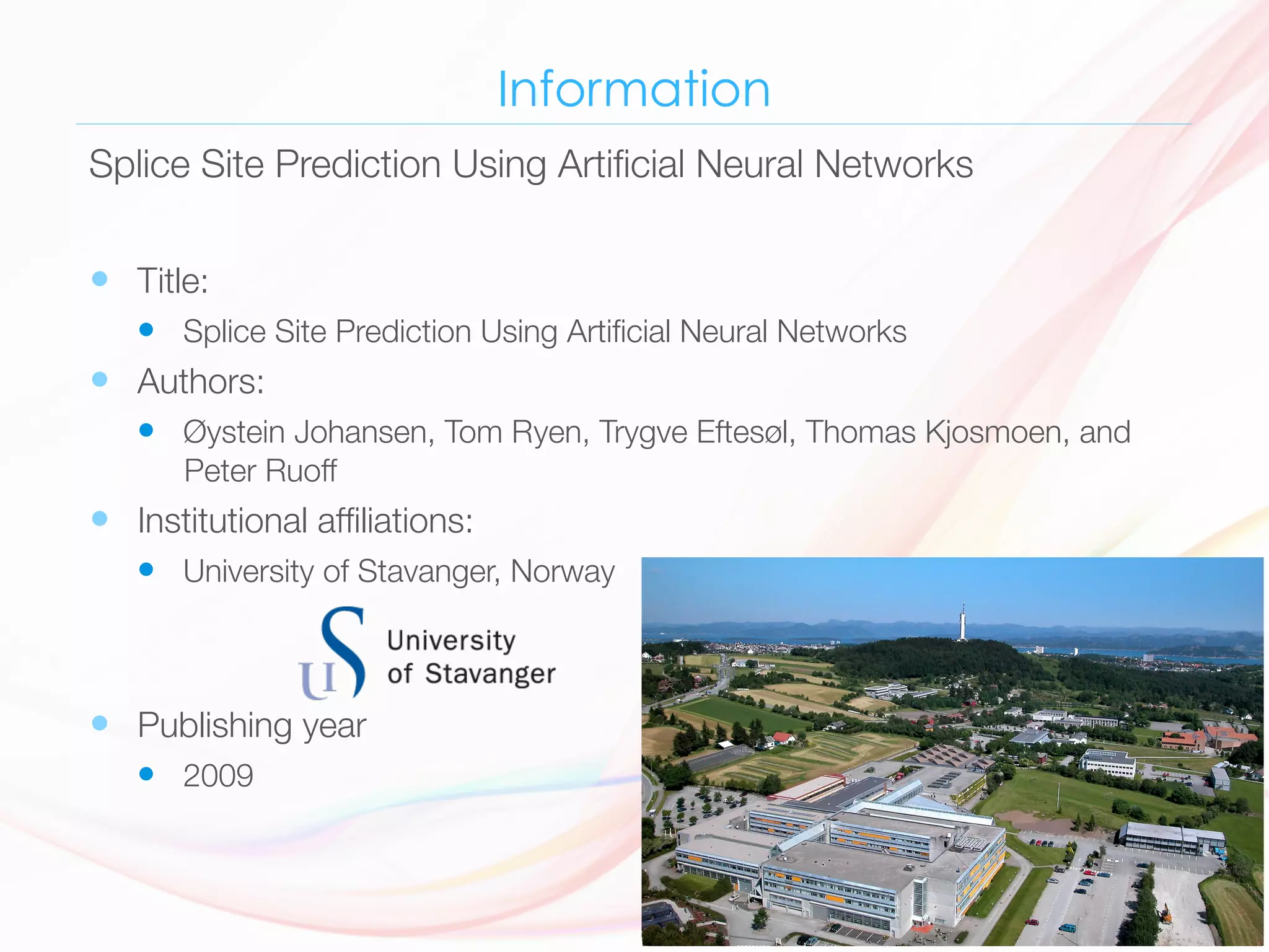 Information
—  Title: 
—  Splice Site Prediction Using Artiﬁcial Neural Networks 
—  Authors: 
—  Øystein Johansen, Tom Ryen, Trygve Eftesøl, Thomas Kjosmoen, and
Peter Ruoff 
—  Institutional afﬁliations: 
—  University of Stavanger, Norway 
—  Publishing year 
—  2009 
Splice Site Prediction Using Artiﬁcial Neural Networks
 