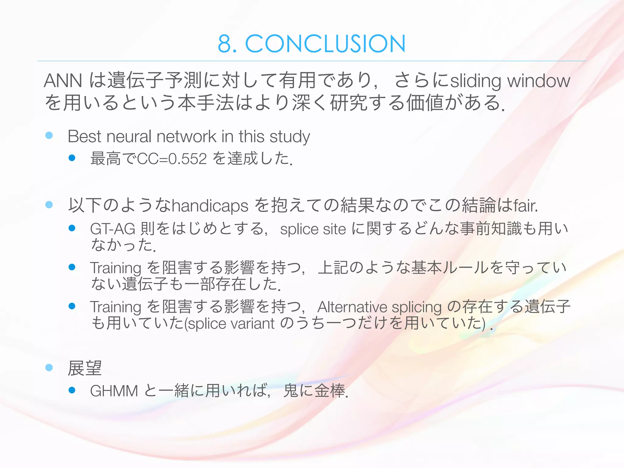 8. CONCLUSION
—  Best neural network in this study 
—  最高でCC=0.552 を達成した．
—  以下のようなhandicaps を抱えての結果なのでこの結論はfair. 
—  GT-AG 則をはじめとする，splice site に関するどんな事前知識も用い
なかった．
—  Training を阻害する影響を持つ，上記のような基本ルールを守ってい
ない遺伝子も一部存在した．
—  Training を阻害する影響を持つ，Alternative splicing の存在する遺伝子
も用いていた(splice variant のうち一つだけを用いていた) ．
—  展望
—  GHMM と一緒に用いれば，鬼に金棒．
ANN は遺伝子予測に対して有用であり，さらにsliding window
を用いるという本手法はより深く研究する価値がある．
 
