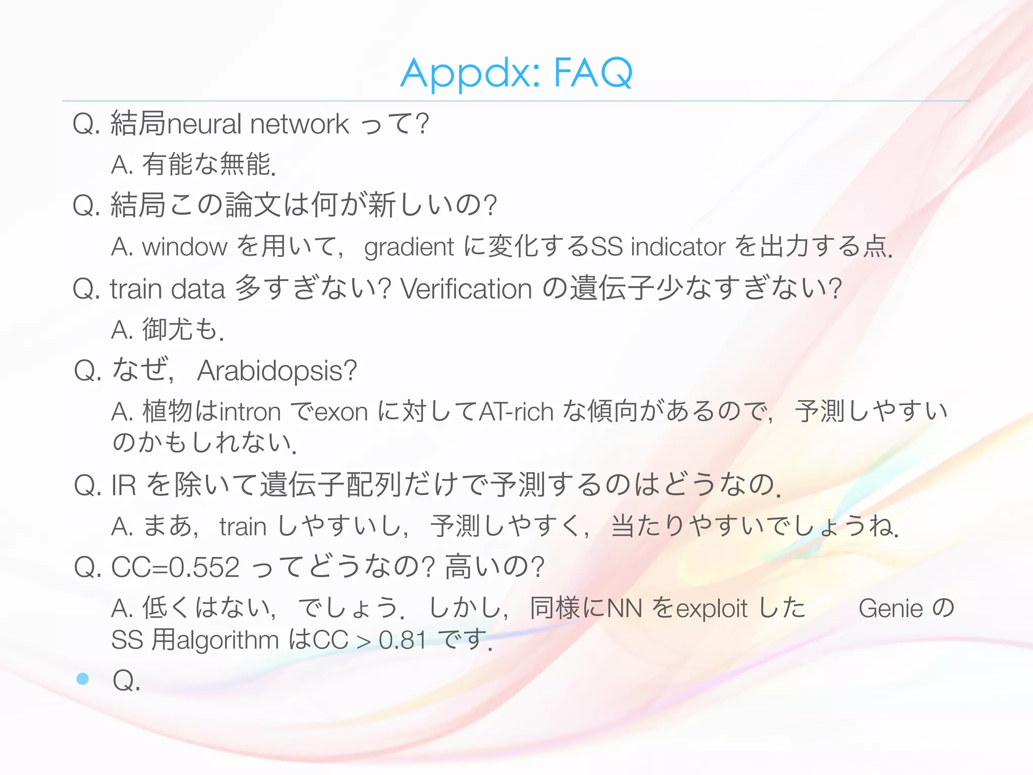 Appdx: FAQ
Q. 結局neural network って? 
A. 有能な無能．
Q. 結局この論文は何が新しいの? 
A. window を用いて，gradient に変化するSS indicator を出力する点．
Q. train data 多すぎない? Veriﬁcation の遺伝子少なすぎない? 
A. 御尤も．
Q. なぜ，Arabidopsis? 
A. 植物はintron でexon に対してAT-rich な傾向があるので，予測しやすい
のかもしれない．
Q. IR を除いて遺伝子配列だけで予測するのはどうなの．
A. まあ，train しやすいし，予測しやすく，当たりやすいでしょうね．
Q. CC=0.552 ってどうなの? 高いの? 
A. 低くはない，でしょう．しかし，同様にNN をexploit した  Genie の
SS 用algorithm はCC > 0.81 です．
—  Q. 
 