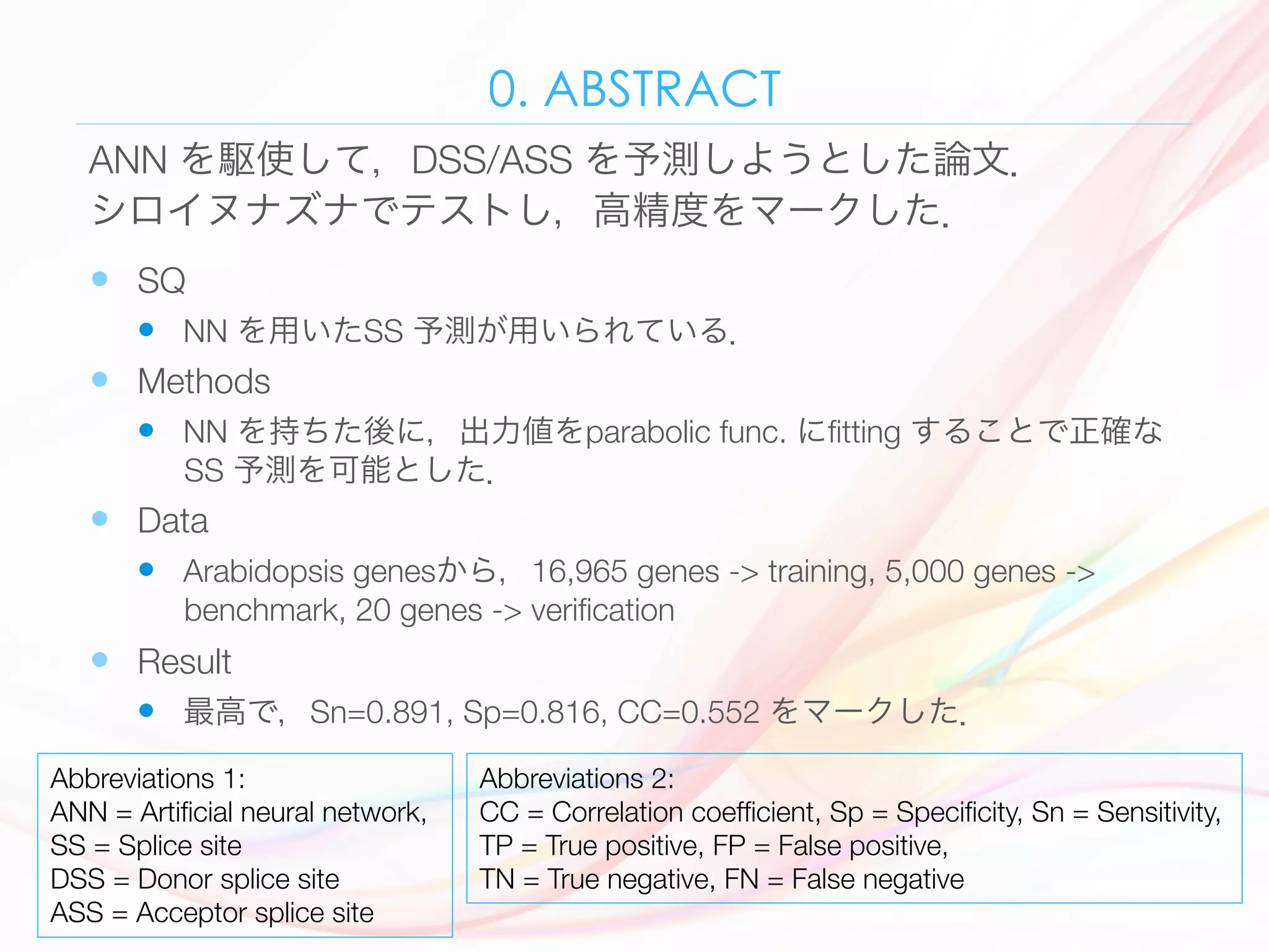 0. ABSTRACT
—  SQ
—  NN を用いたSS 予測が用いられている．
—  Methods 
—  NN を持ちた後に，出力値をparabolic func. にﬁtting することで正確な
SS 予測を可能とした．
—  Data 
—  Arabidopsis genesから，16,965 genes -> training, 5,000 genes ->
benchmark, 20 genes -> veriﬁcation 
—  Result 
—  最高で，Sn=0.891, Sp=0.816, CC=0.552 をマークした． 
ANN を駆使して，DSS/ASS を予測しようとした論文．
シロイヌナズナでテストし，高精度をマークした．
Abbreviations 1:
ANN = Artiﬁcial neural network,
SS = Splice site 
DSS = Donor splice site
ASS = Acceptor splice site
Abbreviations 2:
CC = Correlation coefﬁcient, Sp = Speciﬁcity, Sn = Sensitivity, 
TP = True positive, FP = False positive, 
TN = True negative, FN = False negative
 