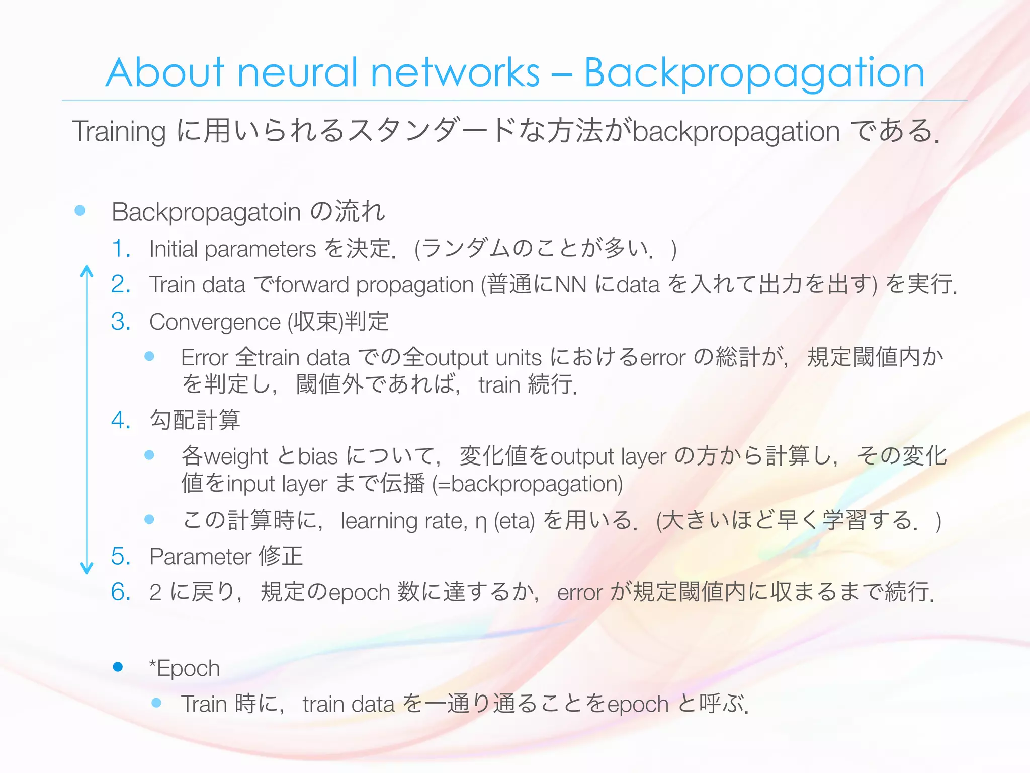About neural networks – Backpropagation
—  Backpropagatoin の流れ
1.  Initial parameters を決定．(ランダムのことが多い．)
2.  Train data でforward propagation (普通にNN にdata を入れて出力を出す) を実行．
3.  Convergence (収束)判定
—  Error 全train data での全output units におけるerror の総計が，規定閾値内か
を判定し，閾値外であれば，train 続行．
4.  勾配計算
—  各weight とbias について，変化値をoutput layer の方から計算し，その変化
値をinput layer まで伝播 (=backpropagation) 
—  この計算時に，learning rate, η (eta) を用いる．(大きいほど早く学習する．)
5.  Parameter 修正
6.  2 に戻り，規定のepoch 数に達するか，error が規定閾値内に収まるまで続行．
—  *Epoch 
—  Train 時に，train data を一通り通ることをepoch と呼ぶ．
Training に用いられるスタンダードな方法がbackpropagation である．
 