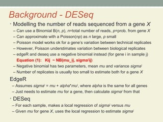 Background - DESeq
• Modelling the number of reads sequenced from a gene X
– Can use a Binomial B(n, p), n=total number of reads, p=prob. from gene X
– Can approximate with a Poisson(np) as n large, p small
– Poisson model works ok for a gene’s variation between technical replicates
– However, Poisson understimates variation between biological replicates
– edgeR and deseq use a negative binomial instead (for gene i in sample j)
Equation (1): Kij ~ NB(mu_ij, sigma2
ij)
– Negative binomial has two parameters, mean mu and variance sigma2
– Number of replicates is usually too small to estimate both for a gene X
EdgeR
– Assumes sigma2
= mu + alpha*mu2
, where alpha is the same for all genes
– Just needs to estimate mu for a gene, then calculate sigma2
from that
• DESeq
– For each sample, makes a local regression of sigma2
versus mu
– Given mu for gene X, uses the local regression to estimate sigma2
 
