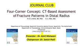 Four-Corner Concept: CT-Based Assessment
of Fracture Patterns in Distal Radius
P. R. G. Brink, MD, PhD1 D. A. Rikli, MD2
Department of Traumatology, Maastricht University Medical Center, Maastricht, The Netherlands
Department of Traumatology, Universitätsspital Basel, Basel,
Switzerland
J Wrist Surg 2016;5:147–151.
JOURNAL CLUB
Presenter : Dr. Amit Motwani
Chairperson :Dr. Satish Patil
 
