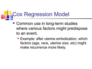 Cox Regression Model
 Common use in long-term studies
where various factors might predispose
to an event.
 Example: after uterine embolization, which
factors (age, race, uterine size, etc) might
make recurrence more likely.
 